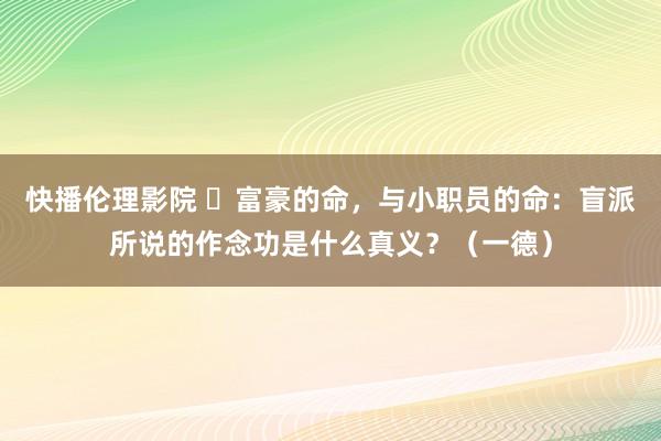 快播伦理影院 ​富豪的命，与小职员的命：盲派所说的作念功是什么真义？（一德）