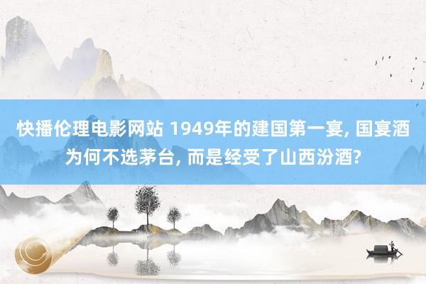 快播伦理电影网站 1949年的建国第一宴， 国宴酒为何不选茅台， 而是经受了山西汾酒?