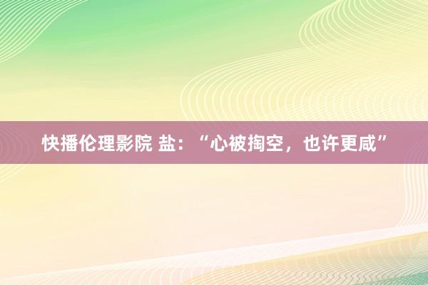 快播伦理影院 盐：“心被掏空，也许更咸”