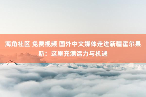 海角社区 免费视频 国外中文媒体走进新疆霍尔果斯：这里充满活力与机遇