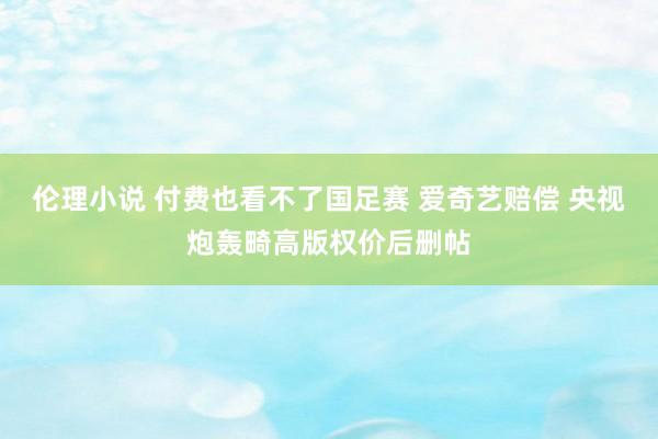 伦理小说 付费也看不了国足赛 爱奇艺赔偿 央视炮轰畸高版权价后删帖