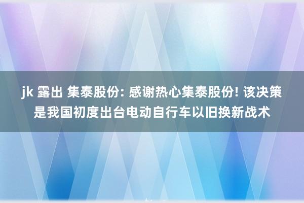 jk 露出 集泰股份: 感谢热心集泰股份! 该决策是我国初度出台电动自行车以旧换新战术