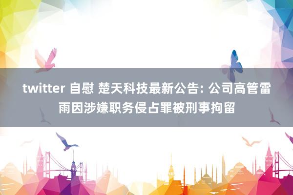 twitter 自慰 楚天科技最新公告: 公司高管雷雨因涉嫌职务侵占罪被刑事拘留