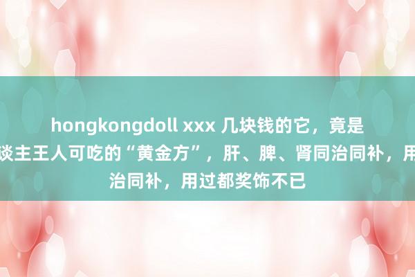 hongkongdoll xxx 几块钱的它，竟是一张东谈主东谈主王人可吃的“黄金方”，肝、脾、肾同治同补，用过都奖饰不已