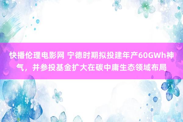 快播伦理电影网 宁德时期拟投建年产60GWh神气，并参投基金扩大在碳中庸生态领域布局