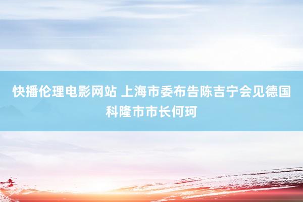 快播伦理电影网站 上海市委布告陈吉宁会见德国科隆市市长何珂