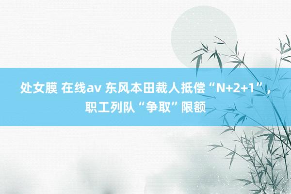 处女膜 在线av 东风本田裁人抵偿“N+2+1”，职工列队“争取”限额