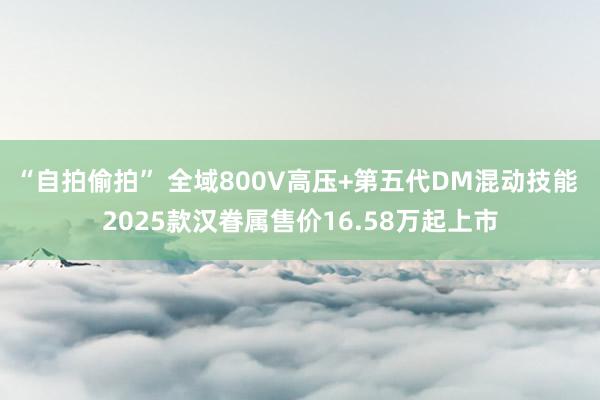 “自拍偷拍” 全域800V高压+第五代DM混动技能 2025款汉眷属售价16.58万起上市