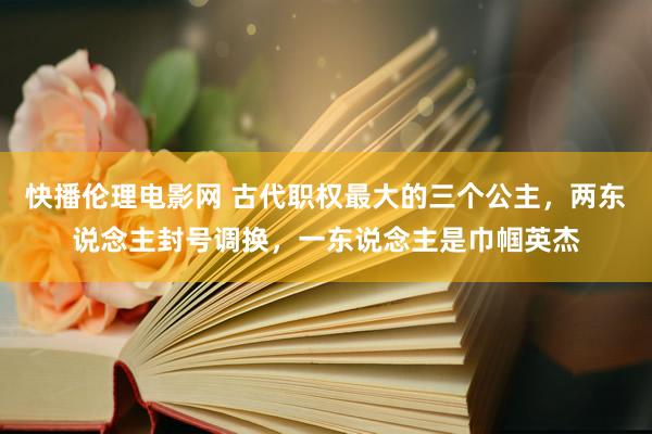 快播伦理电影网 古代职权最大的三个公主，两东说念主封号调换，一东说念主是巾帼英杰