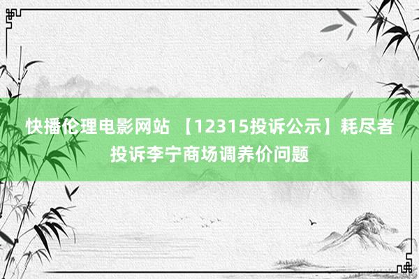 快播伦理电影网站 【12315投诉公示】耗尽者投诉李宁商场调养价问题