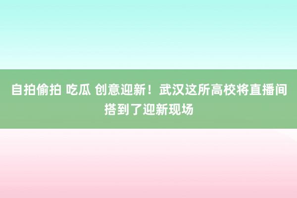 自拍偷拍 吃瓜 创意迎新！武汉这所高校将直播间搭到了迎新现场