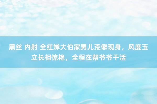 黑丝 内射 全红婵大伯家男儿荒僻现身，风度玉立长相惊艳，全程在帮爷爷干活