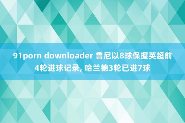 91porn downloader 鲁尼以8球保握英超前4轮进球记录， 哈兰德3轮已进7球