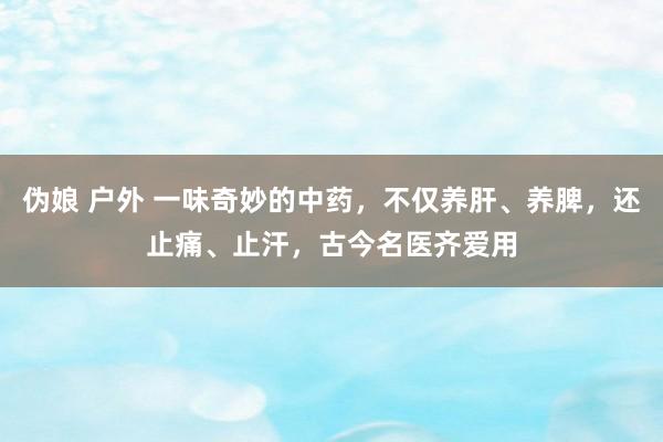 伪娘 户外 一味奇妙的中药，不仅养肝、养脾，还止痛、止汗，古今名医齐爱用