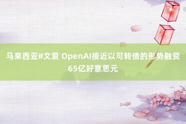 马来西亚#文爱 OpenAI接近以可转债的形势融资65亿好意思元