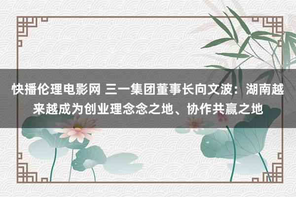 快播伦理电影网 三一集团董事长向文波：湖南越来越成为创业理念念之地、协作共赢之地