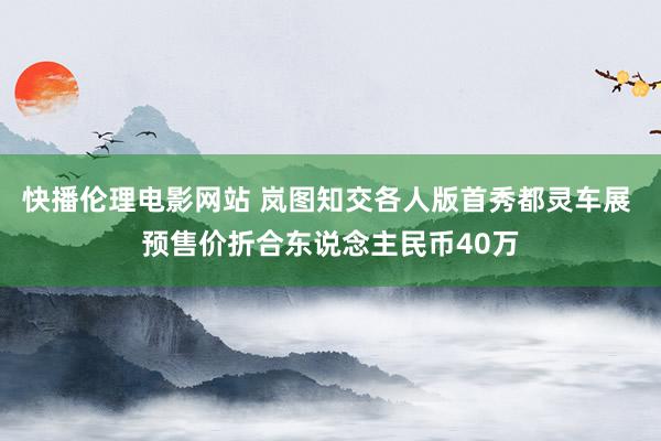 快播伦理电影网站 岚图知交各人版首秀都灵车展 预售价折合东说念主民币40万