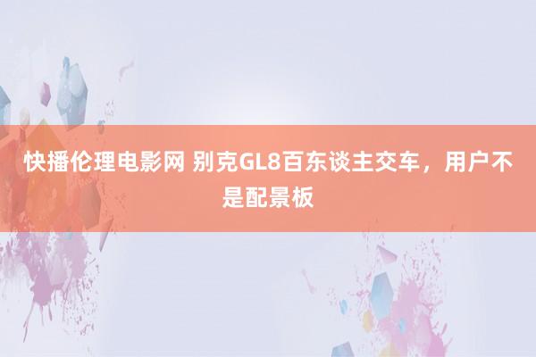 快播伦理电影网 别克GL8百东谈主交车，用户不是配景板