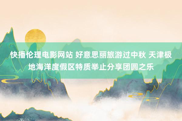 快播伦理电影网站 好意思丽旅游过中秋 天津极地海洋度假区特质举止分享团圆之乐