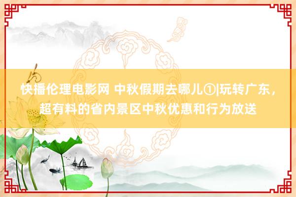 快播伦理电影网 中秋假期去哪儿①|玩转广东，超有料的省内景区中秋优惠和行为放送