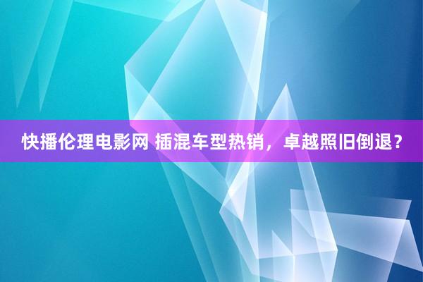 快播伦理电影网 插混车型热销，卓越照旧倒退？