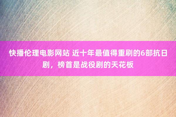 快播伦理电影网站 近十年最值得重刷的6部抗日剧，榜首是战役剧的天花板