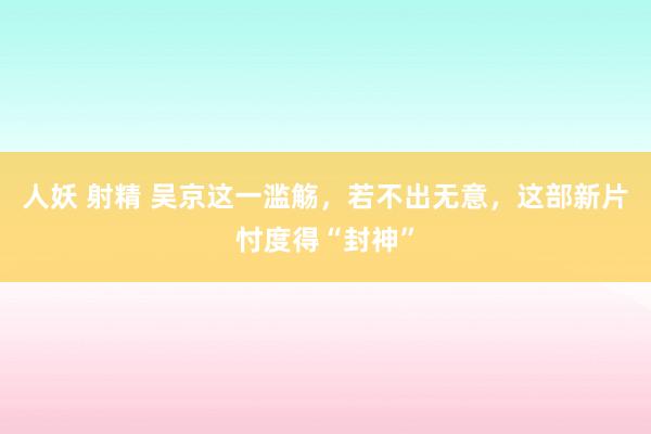 人妖 射精 吴京这一滥觞，若不出无意，这部新片忖度得“封神”