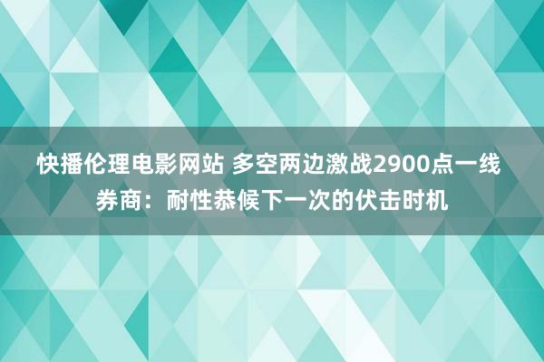 快播伦理电影网站 多空两边激战2900点一线 券商：耐性恭候下一次的伏击时机