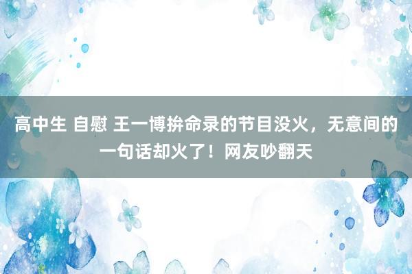 高中生 自慰 王一博拚命录的节目没火，无意间的一句话却火了！网友吵翻天