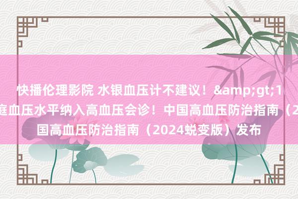 快播伦理影院 水银血压计不建议！&gt;135/85 mmHg家庭血压水平纳入高血压会诊！中国高血压防治指南（2024蜕变版）发布