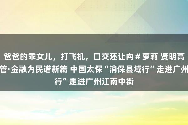 爸爸的乖女儿，打飞机，口交还让禸＃萝莉 贤明高龄王人看管·金融为民谱新篇 中国太保“消保县域行”走进广州江南中街