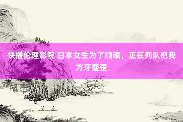 快播伦理影院 日本女生为了顺眼，正在列队把我方牙整歪