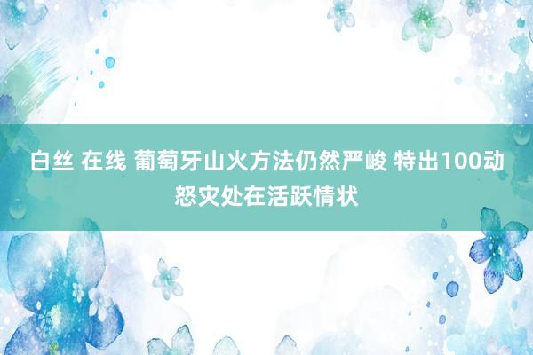 白丝 在线 葡萄牙山火方法仍然严峻 特出100动怒灾处在活跃情状