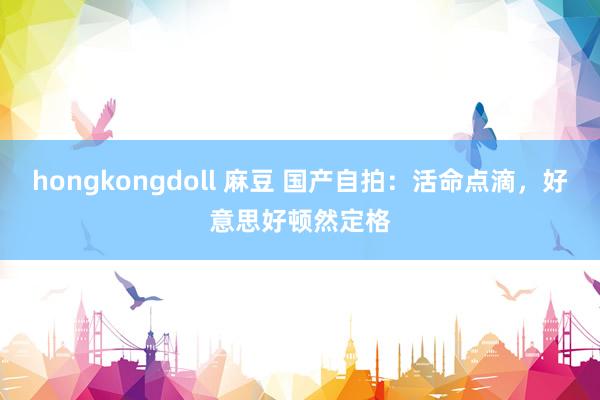 hongkongdoll 麻豆 国产自拍：活命点滴，好意思好顿然定格