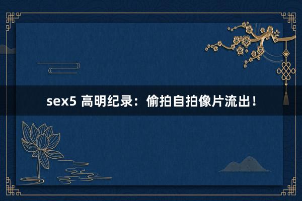 sex5 高明纪录：偷拍自拍像片流出！