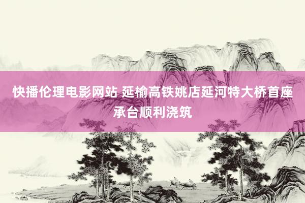 快播伦理电影网站 延榆高铁姚店延河特大桥首座承台顺利浇筑