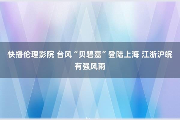 快播伦理影院 台风“贝碧嘉”登陆上海 江浙沪皖有强风雨