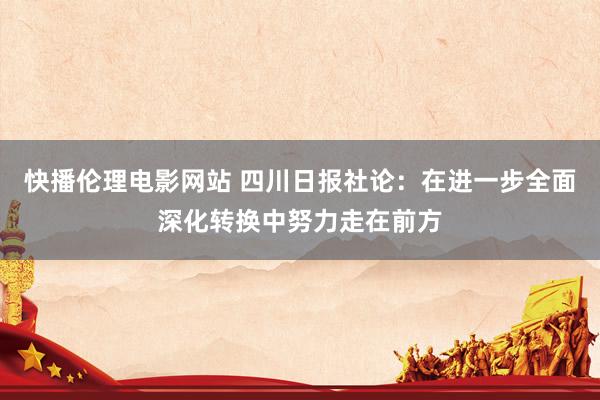 快播伦理电影网站 四川日报社论：在进一步全面深化转换中努力走在前方