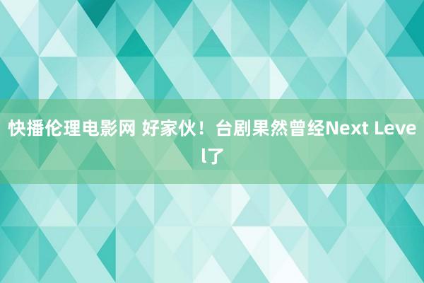 快播伦理电影网 好家伙！台剧果然曾经Next Level了