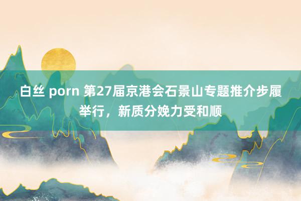 白丝 porn 第27届京港会石景山专题推介步履举行，新质分娩力受和顺