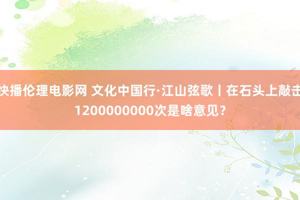 快播伦理电影网 文化中国行·江山弦歌丨在石头上敲击1200000000次是啥意见？