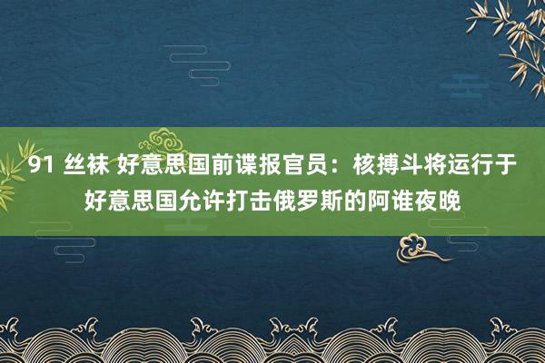 91 丝袜 好意思国前谍报官员：核搏斗将运行于好意思国允许打击俄罗斯的阿谁夜晚