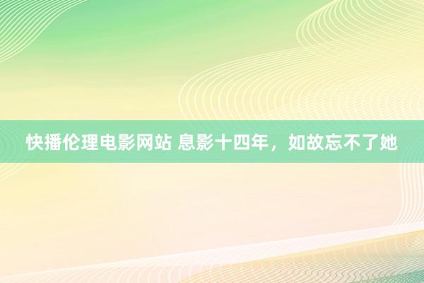 快播伦理电影网站 息影十四年，如故忘不了她