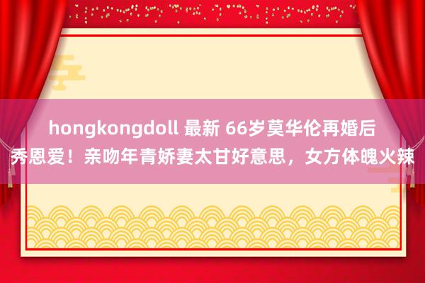 hongkongdoll 最新 66岁莫华伦再婚后秀恩爱！亲吻年青娇妻太甘好意思，女方体魄火辣