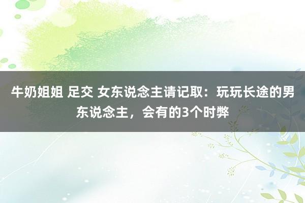 牛奶姐姐 足交 女东说念主请记取：玩玩长途的男东说念主，会有的3个时弊