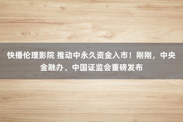 快播伦理影院 推动中永久资金入市！刚刚，中央金融办、中国证监会重磅发布