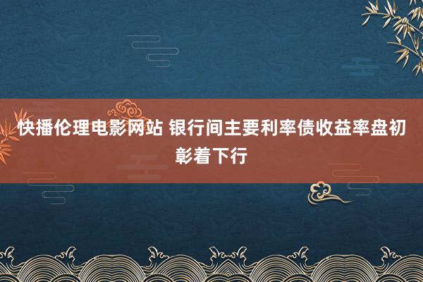 快播伦理电影网站 银行间主要利率债收益率盘初彰着下行