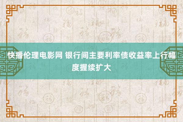 快播伦理电影网 银行间主要利率债收益率上行幅度握续扩大