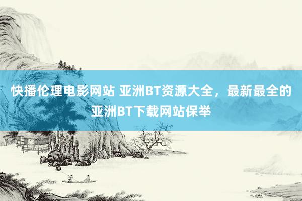 快播伦理电影网站 亚洲BT资源大全，最新最全的亚洲BT下载网站保举