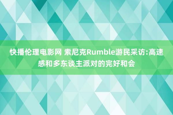 快播伦理电影网 索尼克Rumble游民采访:高速感和多东谈主派对的完好和会